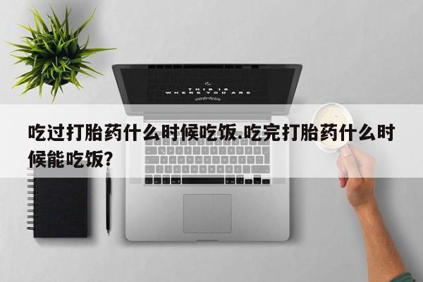 打胎药专卖微信吃过打胎药什么时候吃饭.吃完打胎药什么时候能吃饭？
