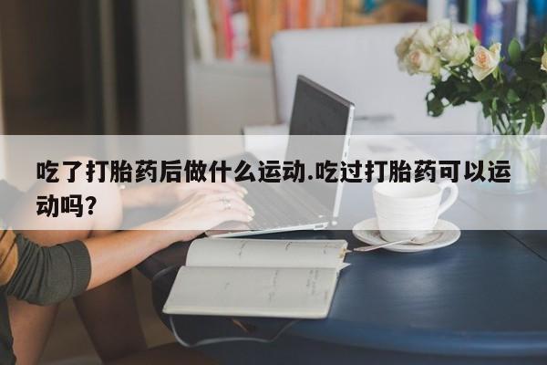 打胎药专卖微信吃了打胎药后做什么运动.吃过打胎药可以运动吗？