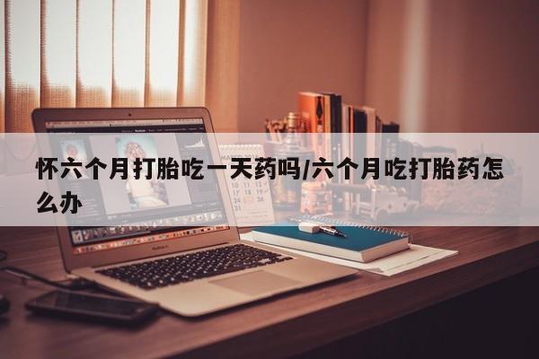 打胎药专卖微信怀六个月打胎吃一天药吗/六个月吃打胎药怎么办