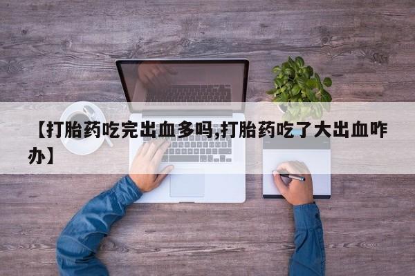 打胎药专卖微信【打胎药吃完出血多吗,打胎药吃了大出血咋办】