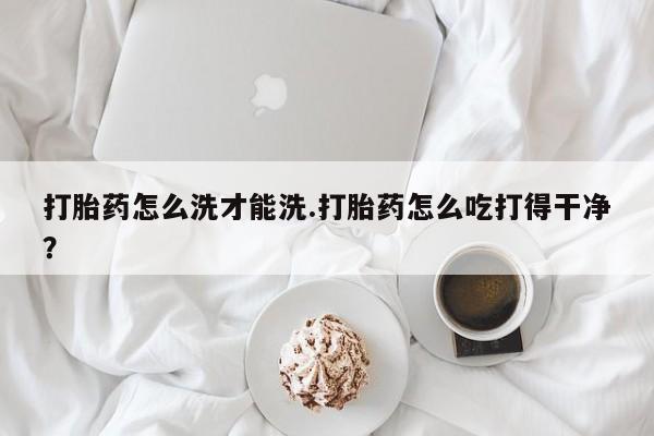 打胎药专卖微信打胎药怎么洗才能洗.打胎药怎么吃打得干净？