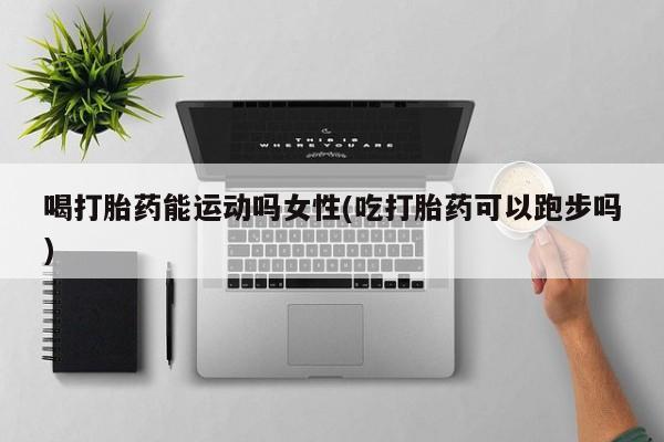 打胎药专卖微信喝打胎药能运动吗女性(吃打胎药可以跑步吗)