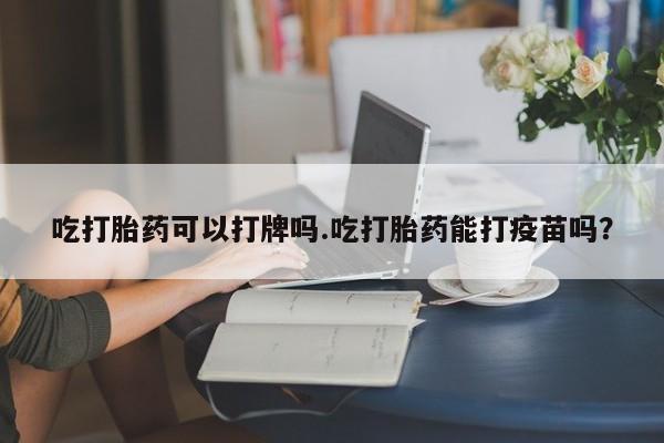 打胎药专卖微信吃打胎药可以打牌吗.吃打胎药能打疫苗吗？