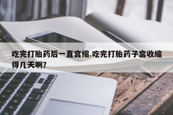 打胎药专卖微信吃完打胎药后一直宫缩.吃完打胎药子宫收缩得几天啊？