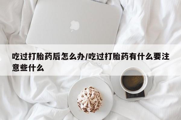 打胎药专卖微信吃过打胎药后怎么办/吃过打胎药有什么要注意些什么