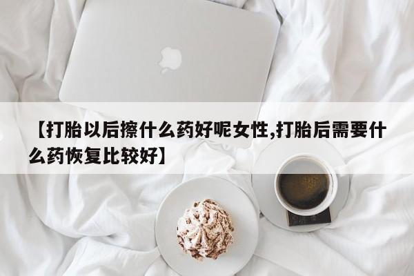 打胎药专卖微信【打胎以后擦什么药好呢女性,打胎后需要什么药恢复比较好】