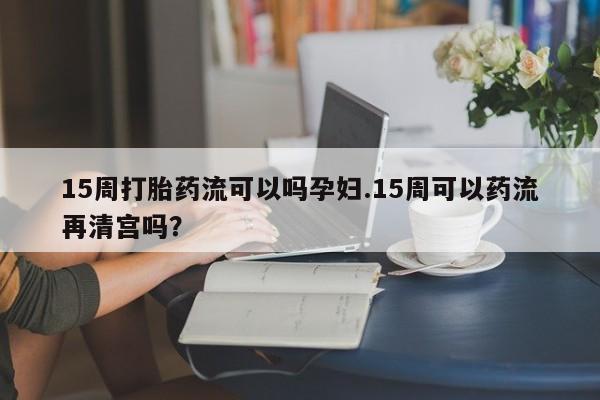 打胎药专卖微信15周打胎药流可以吗孕妇.15周可以药流再清宫吗？
