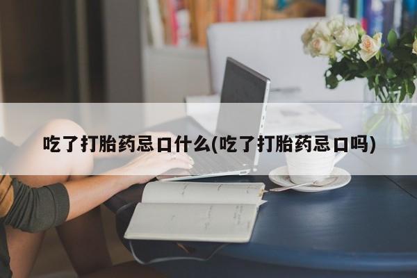 打胎药专卖微信吃了打胎药忌口什么(吃了打胎药忌口吗)