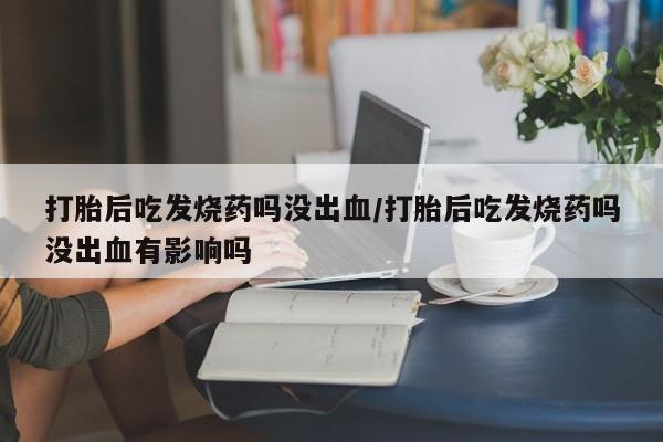 打胎药专卖微信打胎后吃发烧药吗没出血/打胎后吃发烧药吗没出血有影响吗