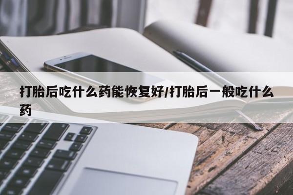 打胎药专卖微信打胎后吃什么药能恢复好/打胎后一般吃什么药