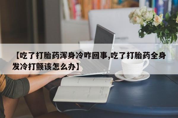 打胎药专卖微信【吃了打胎药浑身冷咋回事,吃了打胎药全身发冷打颤该怎么办】